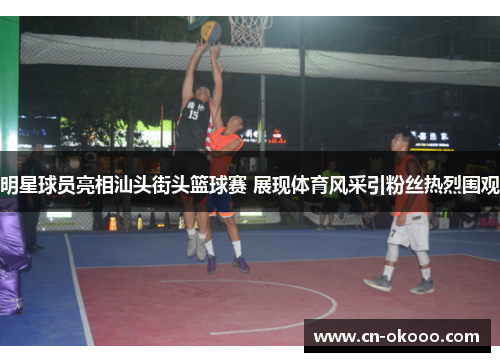 明星球员亮相汕头街头篮球赛 展现体育风采引粉丝热烈围观